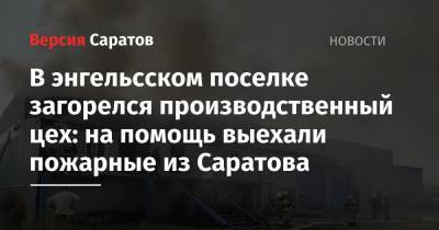 В энгельсском поселке загорелся производственный цех: на помощь выехали пожарные из Саратова - nversia.ru - Саратовская обл. - район Энгельсский