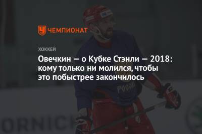 Александр Овечкин - Овечкин — о Кубке Стэнли — 2018: кому только ни молился, чтобы это побыстрее закончилось - championat.com - Вашингтон