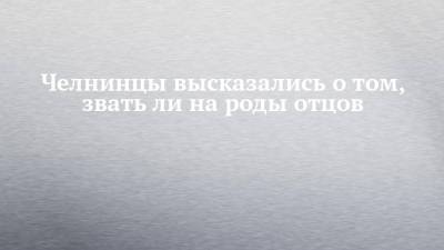 Челнинцы высказались о том, звать ли на роды отцов - chelny-izvest.ru - Набережные Челны