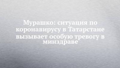 Михаил Мурашко - Мурашко: ситуация по коронавирусу в Татарстане вызывает особую тревогу в минздраве - chelny-izvest.ru - Россия - Башкирия - респ. Татарстан - Оренбургская обл.