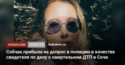 Ксения Собчак - Собчак прибыла на допрос в полицию в качестве свидетеля по делу о смертельном ДТП в Сочи - kubnews.ru - Москва - Сочи - Краснодарский край