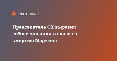 Александр Бастрыкин - Председатель СК выразил соболезнования в связи со смертью Маркина - ren.tv - Россия