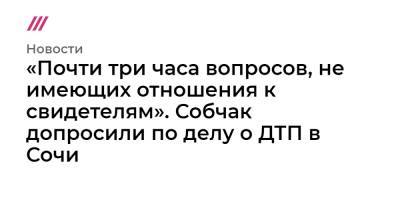«Почти три часа вопросов, не имеющих отношения к свидетелям». Собчак допросили по делу о ДТП в Сочи - tvrain.ru - Москва - Сочи - Адлер