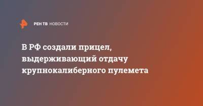 Александр Новиков - В РФ создали прицел, выдерживающий отдачу крупнокалиберного пулемета - ren.tv - Россия