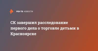 Игорь Трунов - СК завершил расследование первого дела о торговле детьми в Красноярске - ren.tv - Москва - Китай - Красноярск