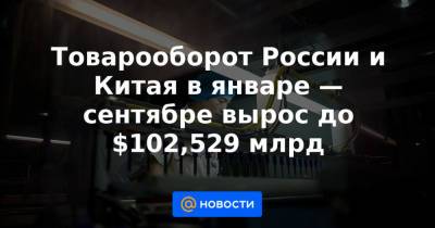 Владимир Путин - Товарооборот России и Китая в январе — сентябре вырос до $102,529 млрд - news.mail.ru - Россия - Китай