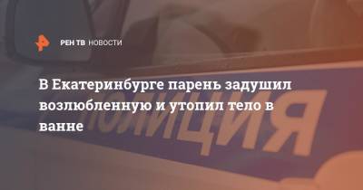 В Екатеринбурге парень задушил возлюбленную и утопил тело в ванне - ren.tv - Россия - Екатеринбург