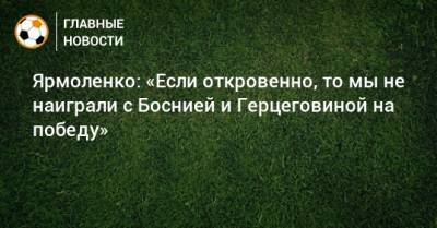 Андрей Ярмоленко - Ярмоленко: «Если откровенно, то мы не наиграли с Боснией и Герцеговиной на победу» - bombardir.ru - Украина - Босния и Герцеговина