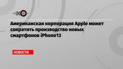 Американская корпорация Apple может сократить производство новых смартфонов iPhone13 - echo.msk.ru - США