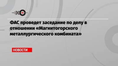 ФАС проведет заседание по делу в отношении «Магнитогорского металлургического комбината» - echo.msk.ru