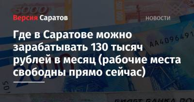Где в Саратове можно зарабатывать 130 тысяч рублей в месяц (рабочие места свободны прямо сейчас) - nversia.ru - Саратов