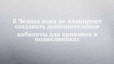 В Челнах пока не планируют создавать дополнительные кабинеты для прививок в поликлиниках - chelny-izvest.ru - Набережные Челны