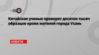 Китайские ученые проверят десятки тысяч образцов крови жителей города Ухань - echo.msk.ru - Китай - США - Ухань