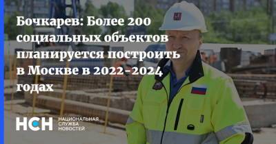 Сергей Собянин - Андрей Бочкарев - Бочкарев: Более 200 социальных объектов планируется построить в Москве в 2022-2024 годах - nsn.fm - Москва - Строительство
