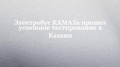 Электробус КАМАЗа прошел успешное тестирование в Казани - chelny-izvest.ru - Казань - Камаз