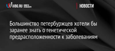 Большинство петербуржцев хотели бы заранее знать о генетической предрасположенности к заболеваниям - ivbg.ru - Украина - Петербурга