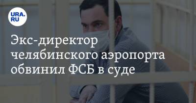 Андрей Осипов - Экс-директор челябинского аэропорта обвинил ФСБ в суде - ura.news - Челябинская обл. - Челябинск - Кемерово