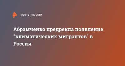 Виктория Абрамченко - Абрамченко предрекла появление "климатических мигрантов" в России - ren.tv - Россия
