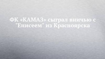 ФК «КАМАЗ» сыграл вничью с "Енисеем" из Красноярска - chelny-izvest.ru - Набережные Челны - Красноярск
