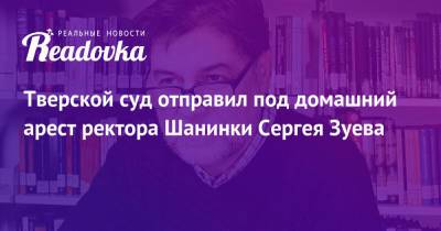 Сергей Зуев - Тверской суд отправил под домашний арест ректора Шанинки Сергея Зуева - readovka.ru - Москва - Россия - Тверь