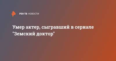 Умер актер, сыгравший в сериале "Земский доктор" - ren.tv - Москва - Россия