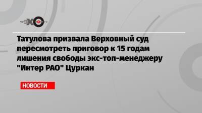 Карина Цуркан - Анастасия Татулова - Татулова призвала Верховный суд пересмотреть приговор к 15 годам лишения свободы экс-топ-менеджеру «Интер РАО» Цуркан - echo.msk.ru - Москва - Молдавия