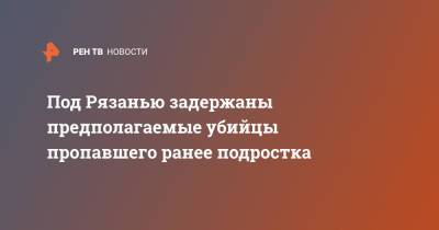 Под Рязанью задержаны предполагаемые убийцы пропавшего ранее подростка - ren.tv - Россия - Московская обл. - Рязанская обл. - Рязань - район Рязанский