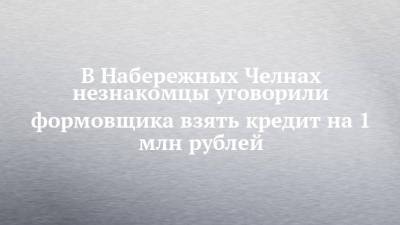 В Набережных Челнах незнакомцы уговорили формовщика взять кредит на 1 млн рублей - chelny-izvest.ru - Москва - Набережные Челны
