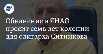 Обвинение в ЯНАО просит семь лет колонии для олигарха Ситникова - ura.news - окр. Янао
