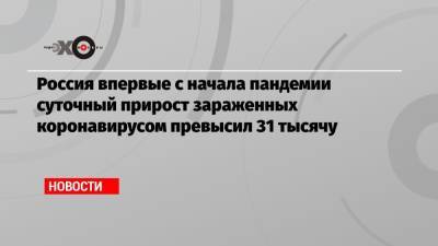 Россия впервые с начала пандемии суточный прирост зараженных коронавирусом превысил 31 тысячу - echo.msk.ru - Москва - Россия