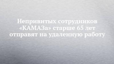 Непривитых сотрудников «КАМАЗа» старше 65 лет отправят на удаленную работу - chelny-izvest.ru - Набережные Челны