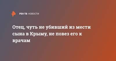 Отец, чуть не убивший из мести сына в Крыму, не повез его к врачам - ren.tv - Крым