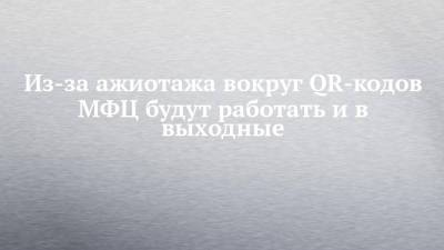 Из-за ажиотажа вокруг QR-кодов МФЦ будут работать и в выходные - chelny-izvest.ru - респ. Татарстан
