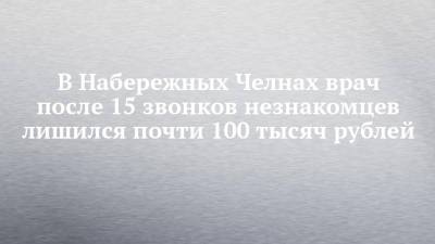 В Набережных Челнах врач после 15 звонков незнакомцев лишился почти 100 тысяч рублей - chelny-izvest.ru - Набережные Челны