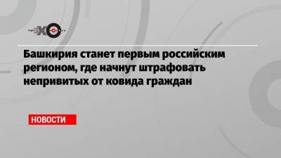 Анна Казак - Башкирия станет первым российским регионом, где начнут штрафовать непривитых от ковида граждан - echo.msk.ru - Россия - Башкирия