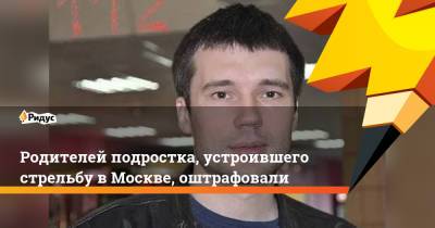Александр Соболев - Родителей подростка, устроившего стрельбу в Москве, оштрафовали - ridus.ru - Москва