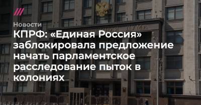 КПРФ: «Единая Россия» заблокировала предложение начать парламентское расследование пыток в колониях - tvrain.ru - Россия