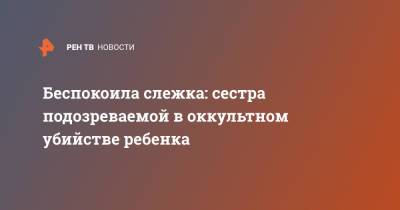 Беспокоила слежка: сестра подозреваемой в оккультном убийстве ребенка - ren.tv - Россия - Рязанская обл. - Рязань