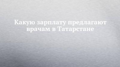 Какую зарплату предлагают врачам в Татарстане - chelny-izvest.ru - респ. Татарстан