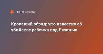 Кровавый обряд: что известно об убийстве ребенка под Рязанью - ren.tv - Рязанская обл. - Рязань