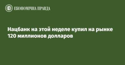 Нацбанк на этой неделе купил на рынке 120 миллионов долларов - epravda.com.ua - Украина