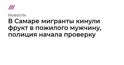 Александр Хинштейн - В Самаре мигранты кинули фрукт в пожилого мужчину, полиция начала проверку - tvrain.ru - Самара - Самарская обл.