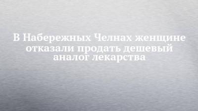 В Набережных Челнах женщине отказали продать дешевый аналог лекарства - chelny-izvest.ru - Набережные Челны