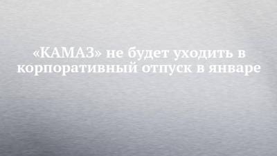 «КАМАЗ» не будет уходить в корпоративный отпуск в январе - chelny-izvest.ru