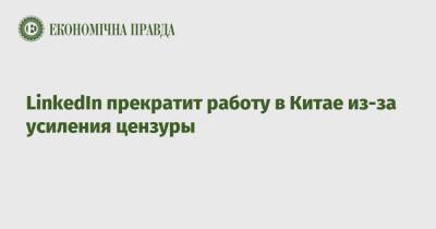 LinkedIn прекратит работу в Китае из-за усиления цензуры - epravda.com.ua - Китай - Украина - Microsoft