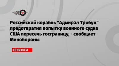 Российский корабль «Адмирал Трибуц» предотвратил попытку военного судна США пересечь госграницу, — сообщает Минобороны - echo.msk.ru - Россия - США