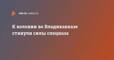 К колонии во Владикавказе стянули силы спецназа - ren.tv - Владикавказ