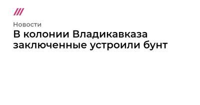 В колонии Владикавказа заключенные устроили бунт - tvrain.ru - Владикавказ