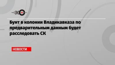 Алексей Мельников - Бунт в колонии Владикавказа по предварительным данным будет расследовать СК - echo.msk.ru - Москва - Владикавказ