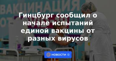 Гинцбург сообщил о начале испытаний единой вакцины от разных вирусов - news.mail.ru